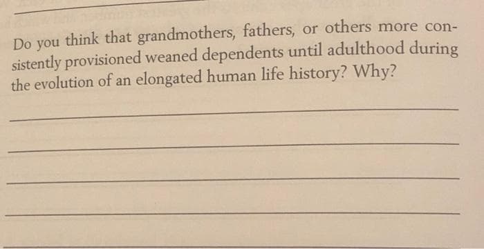 think that grandmothers, fathers, or others more con-
sistently provisioned weaned dependents until adulthood during
the evolution of an elongated human life history? Why?
Do
you
