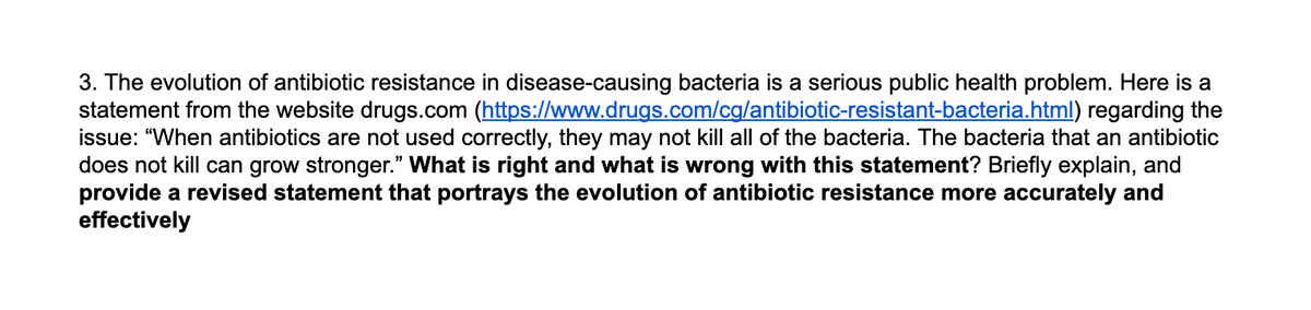 3. The evolution of antibiotic resistance in disease-causing bacteria is a serious public health problem. Here is a
statement from the website drugs.com (https://www.drugs.com/cg/antibiotic-resistant-bacteria.html) regarding the
issue: "When antibiotics are not used correctly, they may not kill all of the bacteria. The bacteria that an antibiotic
does not kill can grow stronger." What is right and what is wrong with this statement? Briefly explain, and
provide a revised statement that portrays the evolution of antibiotic resistance more accurately and
effectively
