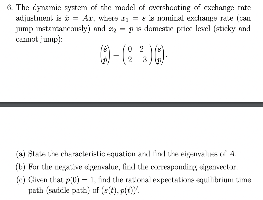 6. The dynamic system of the model of overshooting of exchange rate
adjustment is i
jump instantaneously) and x2
cannot jump):
Ax, where x1 = s is nominal exchange rate (can
is domestic price level (sticky and
2
-3
(a) State the characteristic equation and find the eigenvalues of A.
(b) For the negative eigenvalue, find the corresponding eigenvector.
(c) Given that p(0) = 1, find the rational expectations equilibrium time
path (saddle path) of (8(t), p(t))'.
