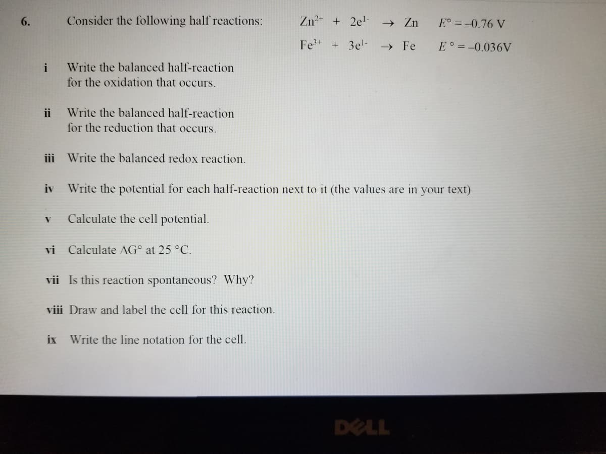 6.
i
ii
Consider the following half reactions:
Write the balanced half-reaction
for the oxidation that occurs.
Write the balanced half-reaction
for the reduction that occurs.
iii Write the balanced redox reaction.
V Calculate the cell potential.
iv Write the potential for each half-reaction next to it (the values are in your text)
vi Calculate AG at 25 °C.
vii Is this reaction spontaneous? Why?
viii Draw and label the cell for this reaction.
Zn²+ + 2e¹- → Zn
Fe³+ + 3e¹- → Fe
ix Write the line notation for the cell.
E° = -0.76 V
E = -0.036V
DELL