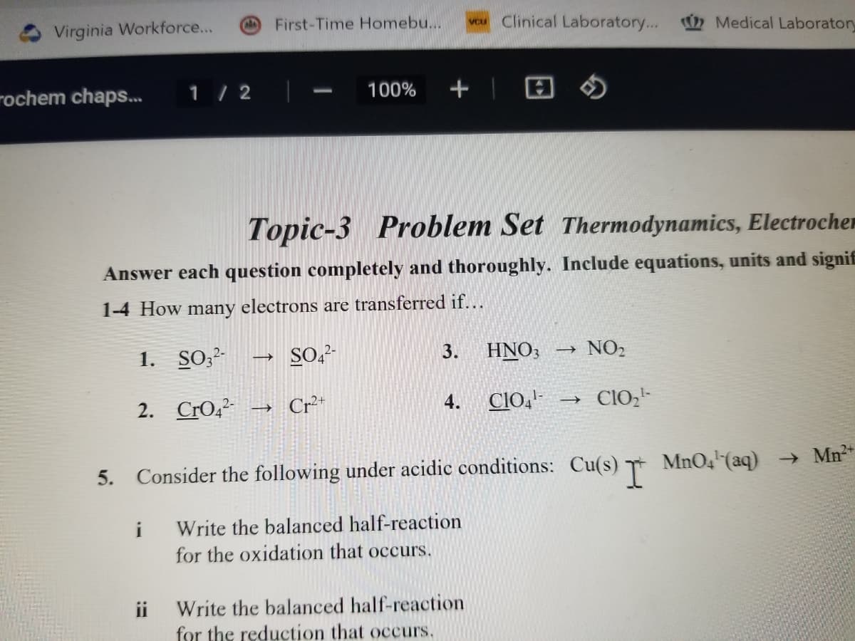 Virginia Workforce....
ochem chaps...
1/2
2. CrO4²- →
i
First-Time Homebu....
ii
Topic-3 Problem Set Thermodynamics, Electrocher
Answer each question completely and thoroughly. Include equations, units and signif
1-4 How many electrons are transferred if...
1. SO32-
SO42-
100%
Cr2+
+
3.
vcu Clinical Laboratory...
4.
Write the balanced half-reaction
for the reduction that occurs.
HNO3 →
NO₂
5. Consider the following under acidic conditions: Cu(s) I MnO4¹ (aq) → Mn²*
Write the balanced half-reaction
for the oxidation that occurs.
Medical Laboratory
CIO4¹ ->> CIO₂¹-