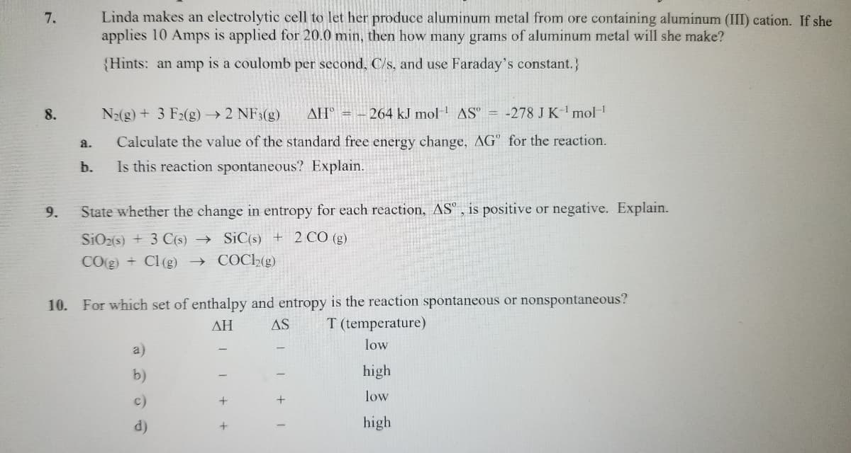 7.
8.
9.
a.
b.
Linda makes an electrolytic cell to let her produce aluminum metal from ore containing aluminum (III) cation. If she
applies 10 Amps is applied for 20.0 min, then how many grams of aluminum metal will she make?
{Hints: an amp is a coulomb per second, C/s, and use Faraday's constant.}
N₂(g) + 3 F2(g) → 2 NF3(g) AH = -264 kJ mol-¹ AS = -278 J K-¹ mol-¹
Calculate the value of the standard free energy change, AG" for the reaction.
Is this reaction spontaneous? Explain.
State whether the change in entropy for each reaction, AS, is positive or negative. Explain.
SiO2(s) + 3 C(s)→ SiC(s) + 2 CO (g)
CO(g) + Cl (g) → COC12(g)
10. For which set of enthalpy and entropy is the reaction spontaneous or nonspontaneous?
T (temperature)
ΔΗ
AS
low
high
low
high
a)
b)
c)
d)
11 + +
11+ I