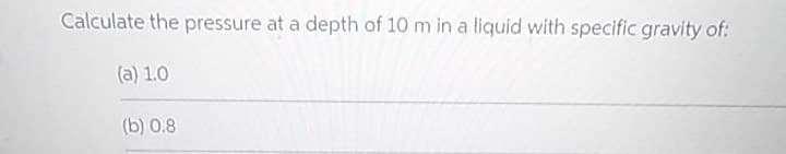 Calculate the pressure at a depth of 10 m in a liquid with specific gravity of:
(a) 1.0
(b) 0.8
