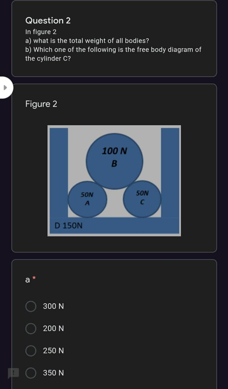 Question 2
In figure 2
a) what is the total weight of all bodies?
b) Which one of the following is the free body diagram of
the cylinder C?
Figure 2
100 N
50N
50N
C
D 150N
a
300 N
200 N
250 N
350 N
