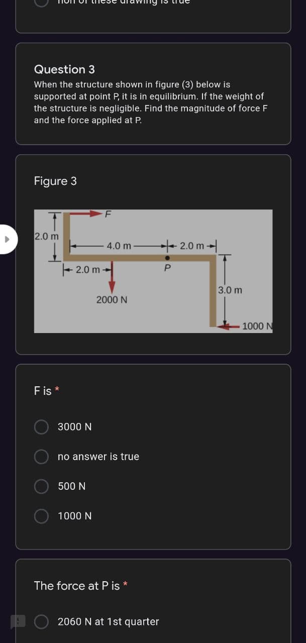 Question 3
When the structure shown in figure (3) below is
supported at point P, it is in equilibrium. If the weight of
the structure is negligible. Find the magnitude of force F
and the force applied at P.
Figure 3
F
2.0 m
4.0 m
+2.0 m
+ 2.0 m -
P
3.0 m
2000 N
1000 N
Fis *
3000 N
no answer is true
500 N
1000 N
The force at P is
2060 N at 1st quarter
O O
O O
