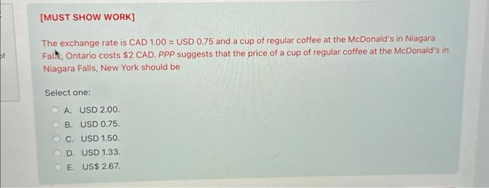 of
[MUST SHOW WORK]
The exchange rate is CAD 1.00= USD 0.75 and a cup of regular coffee at the McDonald's in Niagara
Falk, Ontario costs $2 CAD. PPP suggests that the price of a cup of regular coffee at the McDonald's in
Niagara Falls, New York should be
Select one:
A. USD 2.00.
B. USD 0.75.
C. USD 1.50.
D. USD 1.33.
E. US$ 2.67.