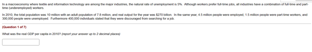 In a macroeconomy where textile and information technology are among the major industries, the natural rate of unemployment is 5%. Although workers prefer full-time jobs, all industries have a combination of full-time and part-
time (underemployed) workers.
In 2010, the total population was 10 million with an adult population of 7.8 million, and real output for the year was $270 billion. In the same year, 4.5 million people were employed, 1.5 million people were part-time workers, and
300,000 people were unemployed. Furthermore 400,000 individuals stated that they were discouraged from searching for a job.
(Question 1 of 7)
What was the real GDP per capita in 2010? (report your answer up to 2 decimal places)