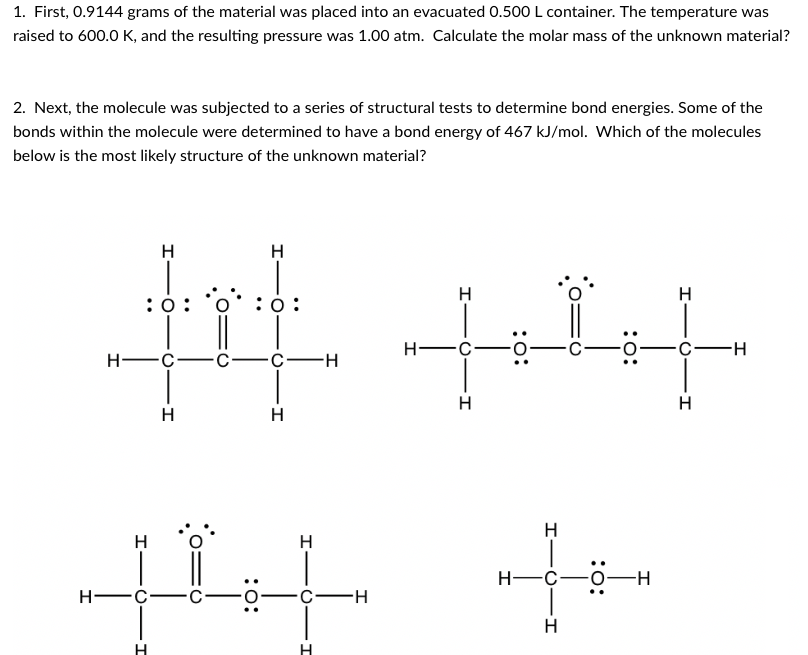 1. First, 0.9144 grams of the material was placed into an evacuated 0.500 L container. The temperature was
raised to 600.0 K, and the resulting pressure was 1.00 atm. Calculate the molar mass of the unknown material?
2. Next, the molecule was subjected to a series of structural tests to determine bond energies. Some of the
bonds within the molecule were determined to have a bond energy of 467 kJ/mol. Which of the molecules
below is the most likely structure of the unknown material?
H
H
H
H
:0:
:0:
H FC
H -C-
С —с—н
H
H
H
H
H
H
Н—с—о—н
Н—с.
H
