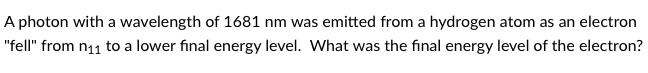 A photon with a wavelength of 1681 nm was emitted from a hydrogen atom as an electron
"fell" from n11 to a lower final energy level. What was the final energy level of the electron?
