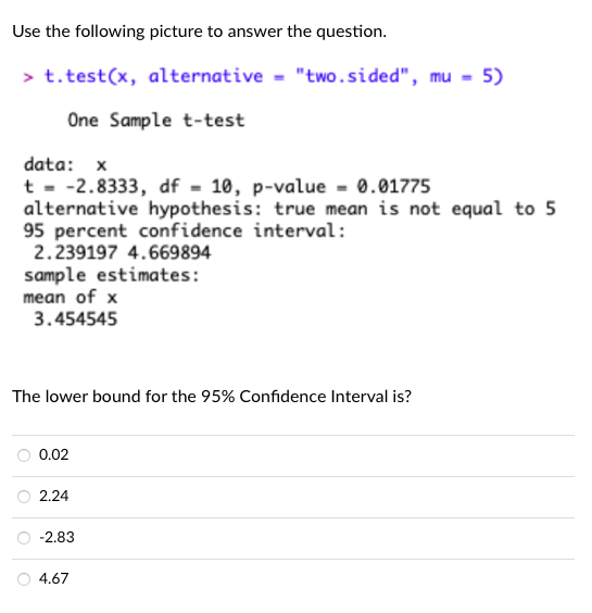 Use the following picture to answer the question.
> t.test(x, alternative = "two.sided", mu - 5)
One Sample t-test
data: x
t - -2.8333, df - 10, p-value = 0.01775
alternative hypothesis: true mean is not equal to 5
95 percent confidence interval:
2.239197 4.669894
sample estimates:
mean of x
3.454545
The lower bound for the 95% Confidence Interval is?
0.02
2.24
-2.83
4.67
