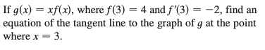 If g(x) = xf(x), where f(3) = 4 and f'(3) = -2, find an
equation of the tangent line to the graph of g at the point
where x = 3.
