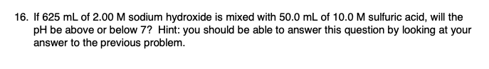 16. If 625 mL of 2.00 M sodium hydroxide is mixed with 50.0 mL of 10.0 M sulfuric acid, will the
pH be above or below 7? Hint: you should be able to answer this question by looking at your
answer to the previous problem.
