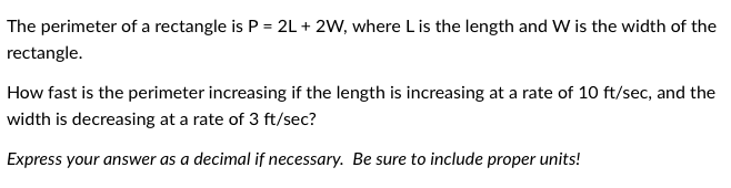 The perimeter of a rectangle is \( P = 2L + 2W \), where \( L \) is the length and \( W \) is the width of the rectangle.

How fast is the perimeter increasing if the length is increasing at a rate of 10 ft/sec, and the width is decreasing at a rate of 3 ft/sec?

Express your answer as a decimal if necessary. Be sure to include proper units!