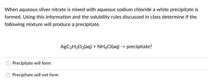 When aqueous silver nitrate is mixed with aqueous sodium chloride a white precipitate is
formed. Using this information and the solubility rules discussed in class determine if the
following mixture will produce a precipitate.
AGC2H3O2(aq) + NHẠCI(aq) -> precipitate?
Precipitate will form
Precipitate will not form
