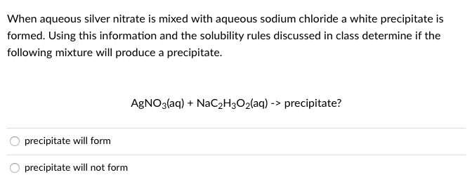 When aqueous silver nitrate is mixed with aqueous sodium chloride a white precipitate is
formed. Using this information and the solubility rules discussed in class determine if the
following mixture will produce a precipitate.
AGNO3(aq) + NaC2H3O2(aq) -> precipitate?
precipitate will form
precipitate will not form
