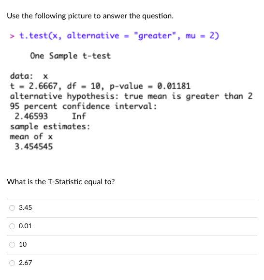 Use the following picture to answer the question.
> t. test(x, alternative = "greater", mu = 2)
One Sample t-test
data: x
t - 2.6667, df = 10, p-value - 0.01181
alternative hypothesis: true mean is greater than 2
95 percent confidence interval:
2.46593
Inf
sample estimates:
mean of x
3.454545
What is the T-Statistic equal to?
3.45
0.01
10
2.67
