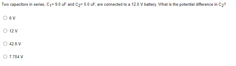 Two capacitors in series, C1= 9.0 uF and C2= 5.0 uF, are connected to a 12.0 V battery. What is the potential difference in C2?
6 V
O 12 V
O 42.8 V
O 7.704 V
