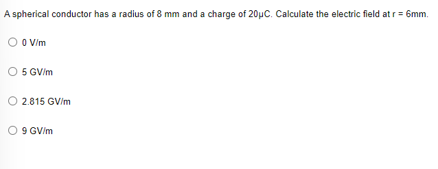 A spherical conductor has a radius of 8 mm and a charge of 20µC. Calculate the electric field at r = 6mm.
O O V/m
5 GV/m
O 2.815 GV/m
O 9 GV/m
