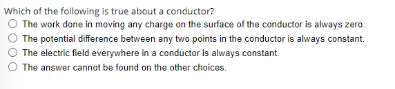 Which of the following is true about a conductor?
O The work done in moving any charge on the surface of the conductor is always zero.
The potential difference between any two points in the conductor is always constant.
The electric field everywhere in a conductor is always constant.
O The answer cannot be found on the other choices.
