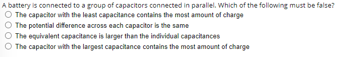 A battery is connected to a group of capacitors connected in parallel. Which of the following must be false?
The capacitor with the least capacitance contains the most amount of charge
The potential difference across each capacitor is the same
The equivalent capacitance is larger than the individual capacitances
The capacitor with the largest capacitance contains the most amount of charge
