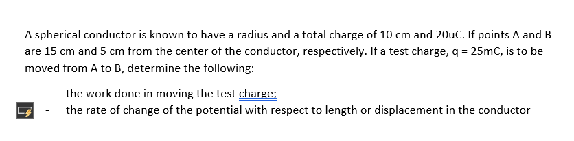 A spherical conductor is known to have a radius and a total charge of 10 cm and 20uC. If points A and B
are 15 cm and 5 cm from the center of the conductor, respectively. If a test charge, q = 25mC, is to be
moved from A to B, determine the following:
the work done in moving the test charge;
the rate of change of the potential with respect to length or displacement in the conductor
