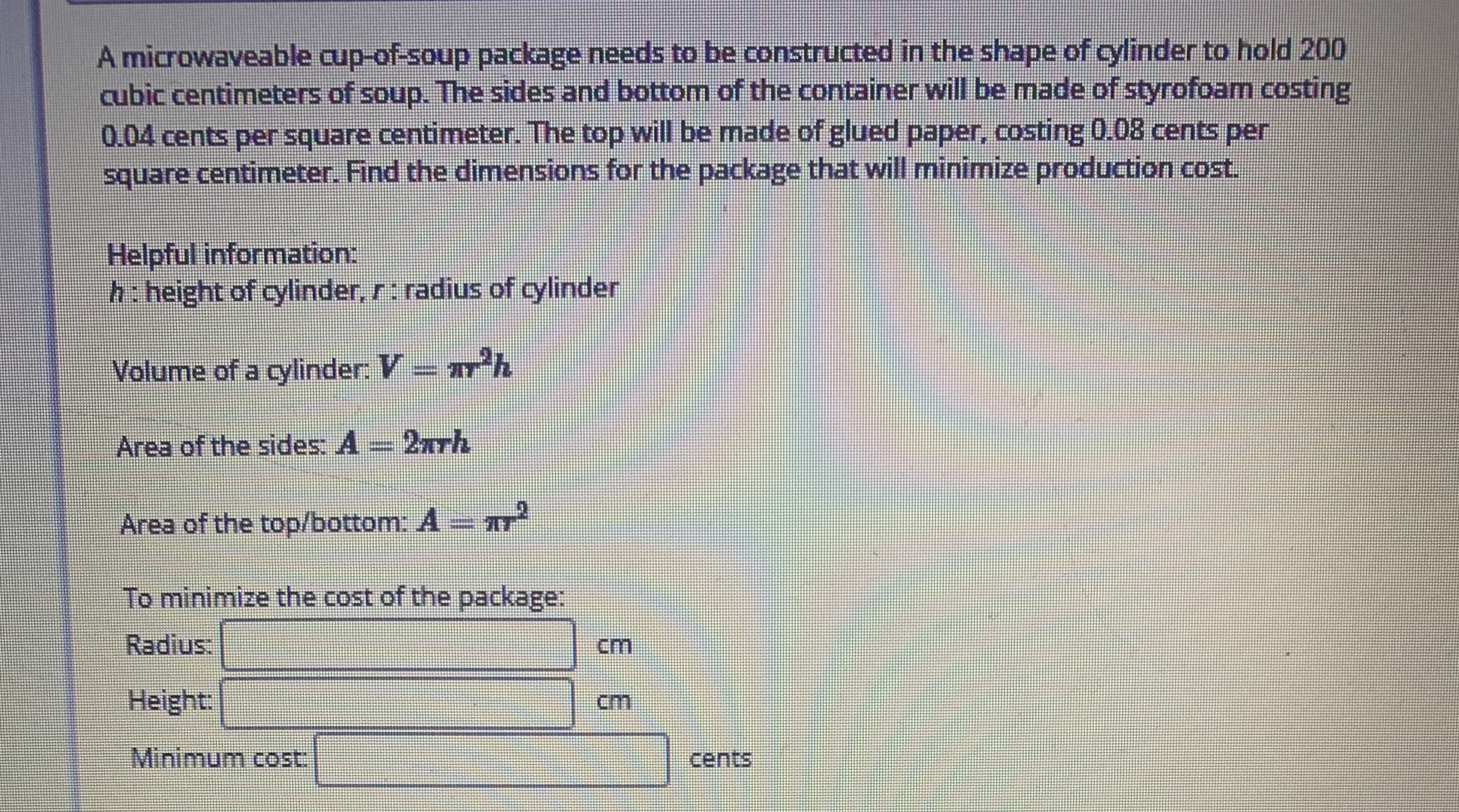 A microwaveable cup-of-soup package needs to be constructed in the shape of cylinder to hold 200
cubic centimeters of soup. The sides and bottom of the container will be made of styrofoam costing
0.04 cents per square centimeter. The top will be made of glued paper, costing 0.08 cents per
square centimeter. Find the dimensions for the package that will minimize production cost.
