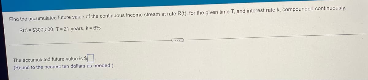 ### Problem Statement

Find the accumulated future value of the continuous income stream at rate \( R(t) \), for the given time \( T \), and interest rate \( k \), compounded continuously.

Given:
- \( R(t) = \$300,000 \)
- \( T = 21 \) years
- \( k = 6\% \)

---

### Question

The accumulated future value is $[   ].

(Round to the nearest ten dollars as needed.)