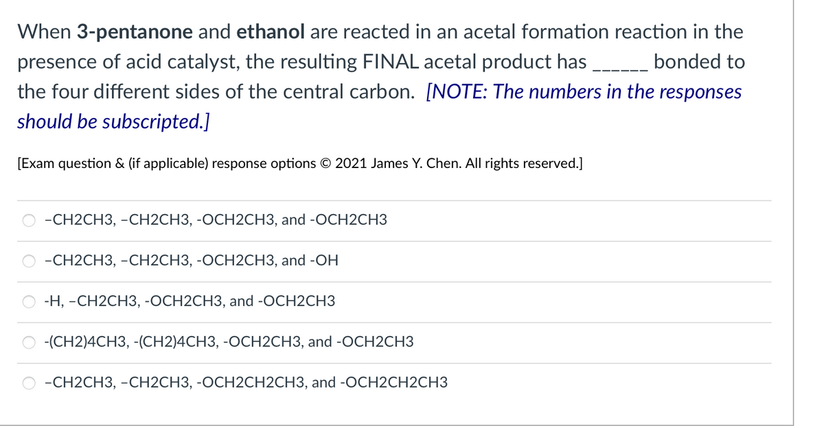 ### Chemical Reactions and Product Formation

**Question:**
When 3-pentanone and ethanol are reacted in an acetal formation reaction in the presence of an acid catalyst, the resulting FINAL acetal product has ______ bonded to the four different sides of the central carbon. 
*[NOTE: The numbers in the responses should be subscripted.]*

**Options:**

- ○ –CH₂CH₃, –CH₂CH₃, -OCH₂CH₃, and -OCH₂CH₃
- ○ –CH₂CH₃, –CH₂CH₃, -OCH₂CH₃, and -OH
- ○ -H, –CH₂CH₃, -OCH₂CH₃, and -OCH₂CH₃
- ○ -(CH₂)₄CH₃, -(CH₂)₄CH₃, -OCH₂CH₃, and -OCH₂CH₃
- ○ –CH₂CH₃, –CH₂CH₃, -OCH₂CH₃, and -OCH₂CH₂CH₃
   
*[Exam question & (if applicable) response options © 2021 James Y. Chen. All rights reserved.]*

---

In this question, we are examining the product of an acetal formation reaction involving 3-pentanone and ethanol under acidic conditions. Understanding acetal formation is essential in organic chemistry, as acetals are commonly used as protecting groups for carbonyl compounds.

### Detailed Explanation:

**Acetal Formation:**
1. **Start with the carbonyl compound (3-pentanone in this case) and an alcohol (ethanol).**
2. **Under acidic conditions, the carbonyl oxygen gets protonated, making it more electrophilic.**
3. **The alcohol attacks the carbonyl carbon, forming a hemiacetal intermediate.**
4. **Further reaction with another molecule of alcohol transforms the hemiacetal into an acetal.**

**Intermediates:**
- *Hemiacetal:* An intermediate compound having one -OR and one -OH group attached to the same carbon.
- *Acetal:* A compound with two -OR groups attached to the same carbon.

Thus, the formation of the acetal product involves replacing both carbonyl hydrogens with alkoxy groups (-OR) that came from the alcohol.

By understanding these steps, students