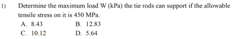 1)
Determine the maximum load W (kPa) the tie rods can support if the allowable
tensile stress on it is 450 MPa.
А. 8.43
С. 10.12
В. 12.83
D. 5.64
