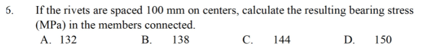 If the rivets are spaced 100 mm on centers, calculate the resulting bearing stress
(MPa) in the members connected.
А. 132
6.
В.
138
С.
144
D.
150
