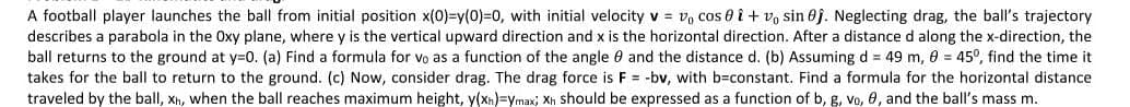 A football player launches the ball from initial position x(0)=y(0)=0, with initial velocity v = v, cos 8 î + v, sin 0j. Neglecting drag, the ball's trajectory
describes a parabola in the Oxy plane, where y is the vertical upward direction and x is the horizontal direction. After a distance d along the x-direction, the
ball returns to the ground at y=0. (a) Find a formula for vo as a function of the angle 0 and the distance d. (b) Assuming d = 49 m, 0 = 45°, find the time it
takes for the ball to return to the ground. (c) Now, consider drag. The drag force is F = -bv, with b-constant. Find a formula for the horizontal distance
traveled by the ball, Xh, when the ball reaches maximum height, y(xn)=ymax; Xh should be expressed as a function of b, g, vo, 0, and the ball's mass m.
