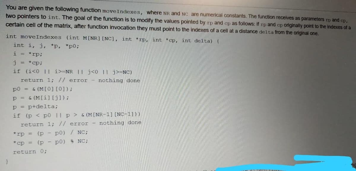 You are given the following function moveIndexes, where NR and NC are numerical constants. The function receives as parameters rp and cp,
two pointers to int. The goal of the function is to modify the values pointed by rp and cp as follows: if rp and cp originally point to the indexes of a
certain cell of the matrix, after function invocation they must point to the indexes of a cell at a distance delta from the original one.
int moveIndexes (int M[NR] [NC], int *rp, int *ocp, int delta) (
int i, j, *p, *p0;
i = *rp;
j = *cp;
if (i<0 || i>=NR |l j<0 |l j>=NC)
return l; // error - nothing done
p0 = & (M[0] [0]);
p = & (M[i][j]);
p = p+delta;
if (p < p0 || p > & (M[NR-1] [NC-1]))
return 1; // error
nothing done
*rp = (p - p0) / NC;
*cp =
(p - p0) & NC;
return 0;
