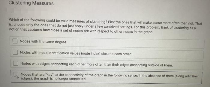 Clustering Measures
Which of the following could be valid measures of clustering? Pick the ones that will make sense more often than not. That
is, choose only the ones that do not just apply under a few contrived settings. For this problem, think of clustering as a
notion that captures how close a set of nodes are with respect to other nodes in the graph.
Nodes with the same degree.
Nodes with node identification values (node index) close to each other.
Nodes with edges connecting each other more often than their edges connecting outside of them.
Nodes that are "key" to the connectivity of the graph in the following sense: in the absence of them (along with their
edges), the graph is no longer connected.
