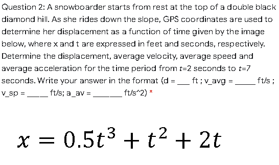 Question 2: A snowboarder starts from rest at the top of a double black
diamond hill. As she rides down the slope, GPS coordinates are used to
determine her displacement as a function of time given by the image
below, where x and t are expressed in feet and seconds, respectively.
Determine the displacement, average velocity, average speed and
average acceleration for the time period from t=2 seconds to t=7
seconds. Write your answer in the format (d =_ft;v_avg =
ft/s ;
V_sp =
ft/s; a_av =
ft/s^2) *
x = 0.5t3 + t² + 2t
