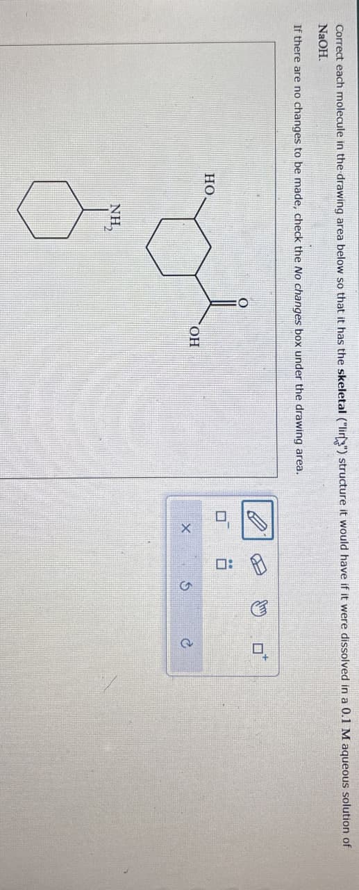 Correct each molecule in the drawing area below so that it has the skeletal ("li") structure it would have if it were dissolved in a 0.1 M aqueous solution of
NaOH.
If there are no changes to be made, check the No changes box under the drawing area.
HO.
OH
NH₂
6