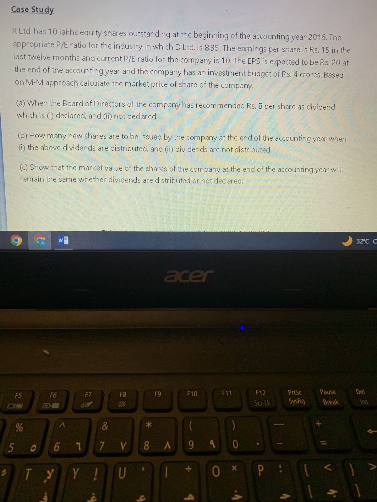 Case Study
X Ltd. has 10 lakhs equity shares outstanding at the beginning of the accounting year 2016. The
appropriate P/E ratio for the industry in which D Ltd. is 8.35. The earnings per share is Rs. 15 in the
last twelve months and current P/E ratio for the company is 10. The EPS is expected to be Rs. 20 at
the end of the accounting year and the company has an investment budget of Rs. 4 crores. Based
on M-M approach calculate the market price of share of the company.
(a) When the Board of Directors of the company has recommended Rs. 8 per share as dividend
which is (1) declared, and (ii) not declared.
5
(b) How many new shares are to be issued by the company at the end of the accounting year when
(1) the above dividends are distributed, and (ii) dividends are not distributed.
(c) Show that the market value of the shares of the company at the end of the accounting year will
remain the same whether dividends are distributed or not declared.
9
F5
%
C
O
T
E3
F6
W
mun
^
F7
F8
Y !
U
*
9
F9
acer
F10
&
6 1 7 V8 A 990
(
LE
9
00
F11
0
X
F12
Scr Lk
PrtSc
SysRq
E
P:
Pause
+
Break
V
4*
32°C C
Del
Ins
>
