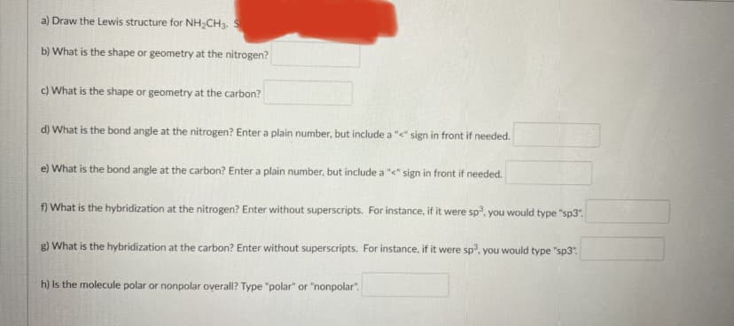 a) Draw the Lewis structure for NH2CH3. S
b) What is the shape or geometry at the nitrogen?
c) What is the shape or geometry at the carbon?
d) What is the bond angle at the nitrogen? Enter a plain number, but include a "<" sign in front if needed.
e) What is the bond angle at the carbon? Enter a plain number, but include a "<" sign in front if needed.
f) What is the hybridization at the nitrogen? Enter without superscripts. For instance, if it were sp, you would type "sp3".
g) What is the hybridization at the carbon? Enter without superscripts. For instance, if it were sp, you would type "sp3".
h) Is the molecule polar or nonpolar oyerall? Type "polar" or "nonpolar".
