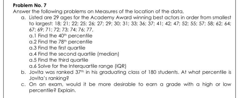 Problem No. 7
Answer the following problems on Measures of the location of the data,
a. Listed are 29 ages for the Academy Award winning best actors in order from smallest
to largest: 18; 21; 22; 25; 26; 27; 29; 30; 31; 33; 36; 37; 41; 42; 47; 52; 55; 57; 58; 62; 64;
67; 69; 71; 72; 73; 74: 76; 77,
a.1 Find the 40th percentile
a.2 Find the 78th percentile
a.3 Find the first quartile
a.4 Find the second quartile (median)
a.5 Find the third quartile
a.6 Solve for the Interquartile range (IQR)
b. Jovita was ranked 37th in his graduating class of 180 students. At what percentile is
Jovita's ranking?
c. On an exam, would it be more desirable to earn a grade with a high or low
percentile? Explain.
