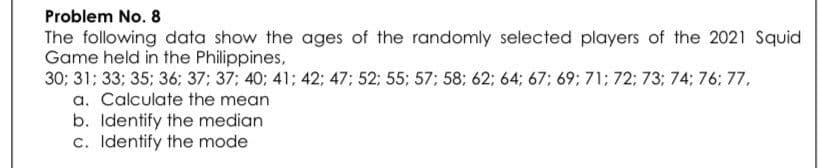 Problem No. 8
The following data show the ages of the randomly selected players of the 2021 Squid
Game held in the Philippines,
30; 31; 33; 35; 36; 37; 37; 40; 41; 42; 47; 52; 55; 57; 58; 62; 64; 67; 69; 71; 72; 73; 74; 76; 77,
a. Calculate the mean
b. Identify the median
c. Identify the mode
