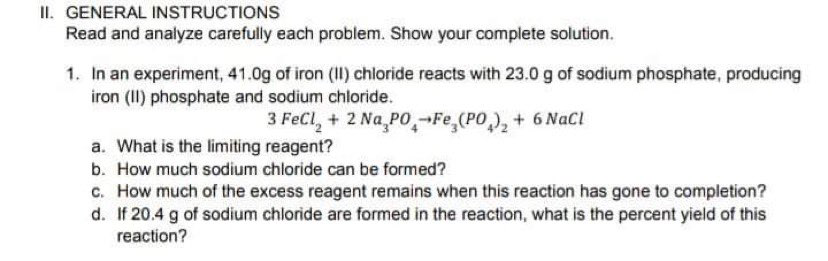 II. GENERAL INSTRUCTIONS
Read and analyze carefully each problem. Show your complete solution.
1. In an experiment, 41.0g of iron (II) chloride reacts with 23.0 g of sodium phosphate, producing
iron (I) phosphate and sodium chloride.
3 FeCl, + 2 Na,PO,-Fe,(PO), + 6 NaCl
a. What is the limiting reagent?
b. How much sodium chloride can be formed?
c. How much of the excess reagent remains when this reaction has gone to completion?
d. If 20.4 g of sodium chloride are formed in the reaction, what is the percent yield of this
reaction?
