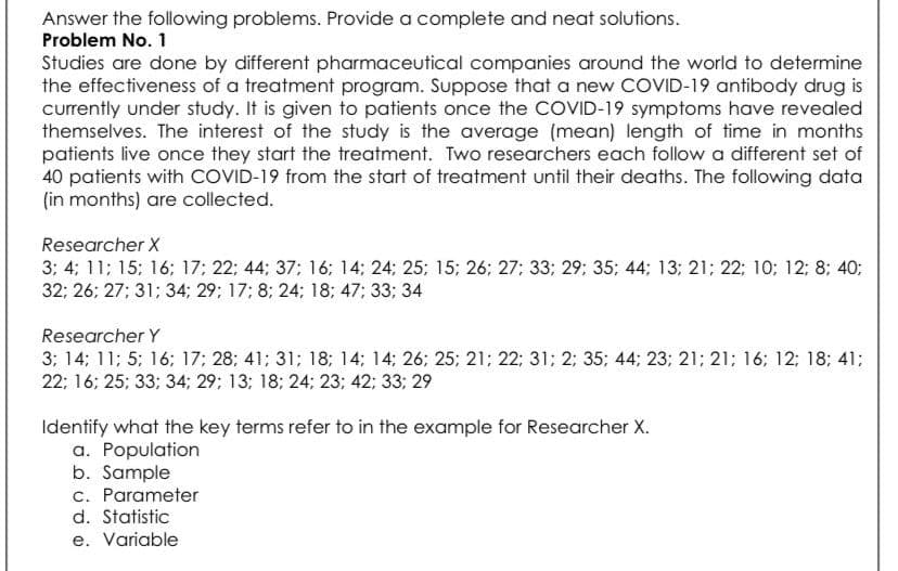 Answer the following problems. Provide a complete and neat solutions.
Problem No. 1
Studies are done by different pharmaceutical companies around the world to determine
the effectiveness of a treatment program. Suppose that a new COVID-19 antibody drug is
currently under study. It is given to patients once the COVID-19 symptoms have revealed
themselves. The interest of the study is the average (mean) length of time in months
patients live once they start the treatment. Two researchers each follow a different set of
40 patients with COVID-19 from the start of treatment until their deaths. The following data
(in months) are collected.
Researcher X
3; 4; 11; 15; 16; 17; 22; 44; 37; 16; 14; 24; 25; 15; 26; 27; 33; 29; 35; 44; 13; 21; 22; 10; 12; 8; 40;
32: 26; 27; 31; 34; 29; 17; 8; 24; 18; 47; 33; 34
Researcher Y
3; 14; 11; 5; 16; 17; 28; 41; 31; 18; 14; 14; 26; 25; 21; 22; 31; 2; 35; 44; 23; 21; 21; 16; 12; 18; 41;
22; 16; 25; 33; 34; 29; 13; 18; 24; 23; 42; 33; 29
Identify what the key terms refer to in the example for Researcher X.
a. Population
b. Sample
c. Parameter
d. Statistic
e. Variable
