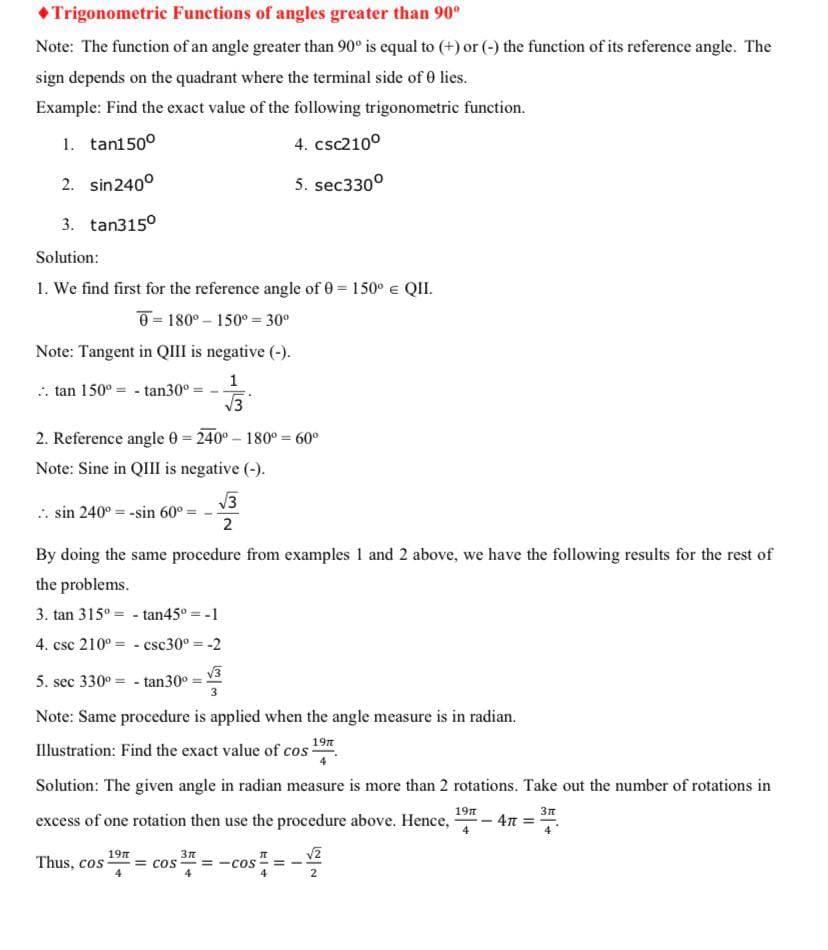 •Trigonometric Functions of angles greater than 90°
Note: The function of an angle greater than 90° is equal to (+) or (-) the function of its reference angle. The
sign depends on the quadrant where the terminal side of 0 lies.
Example: Find the exact value of the following trigonometric function.
1. tan150°
4. csc2100
2. sin240°
5. sec330°
3. tan315°
Solution:
1. We find first for the reference angle of 0 = 150° e QII.
0 = 180° – 150° = 30°
Note: Tangent in QIII is negative (-).
1
. tan 150° = - tan30° =
V3
2. Reference angle 0 240°- 180° = 60°
Note: Sine in QII is negative (-).
V3
. sin 240° = -sin 60°=
2
By doing the same procedure from examples 1 and 2 above, we have the following results for the rest of
the problems.
3. tan 315° = - tan45° = -1
4. csc 210° = - csc30° = -2
V3
5. sec 330° = - tan30°
Note: Same procedure is applied when the angle measure is in radian.
Illustration: Find the exact value of cos .
Solution: The given angle in radian measure is more than 2 rotations. Take out the number of rotations in
excess of one rotation then use the procedure above. Hence,
19n
3n
4n =
v2
19n
Thus, cos
= cos
= -cos
2
