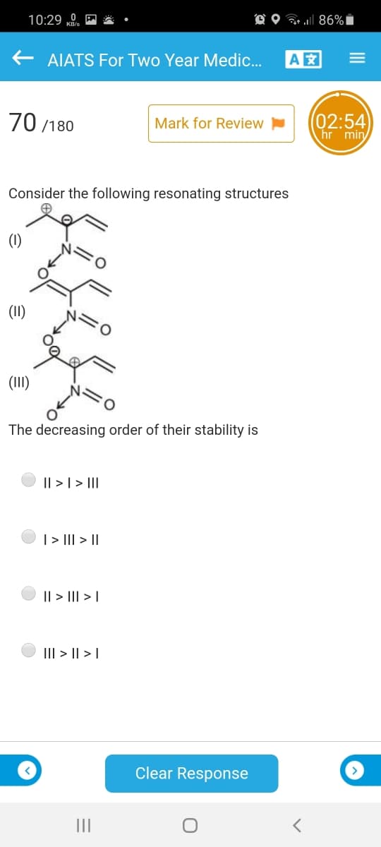 10:29 0.
O O 86%i
AIATS For Two Year Medic.
A
70 /180
02:54
hr min
Mark for Review
Consider the following resonating structures
(1)
(II)
(II)
The decreasing order of their stability is
|| > | > III
|> II| > ||
I| > II| > |
III > || > I
Clear Response
III
