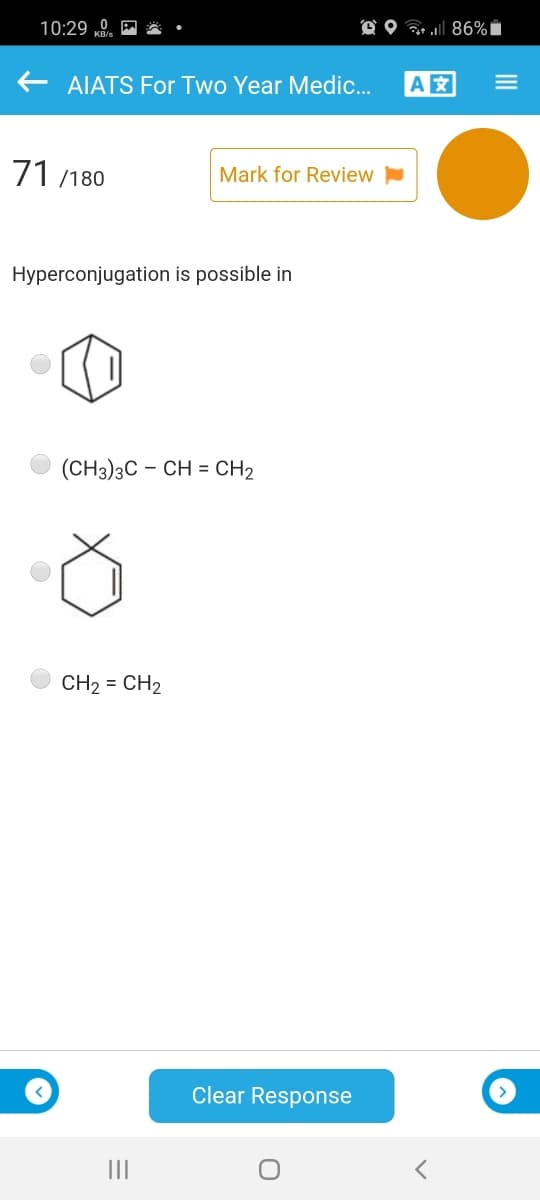 10:29 0.
O O 86%i
AIATS For Two Year Medic.
A
71 /180
Mark for Review
Hyperconjugation is possible in
(CH3)3C - CH = CH2
CH2 = CH2
Clear Response
II
