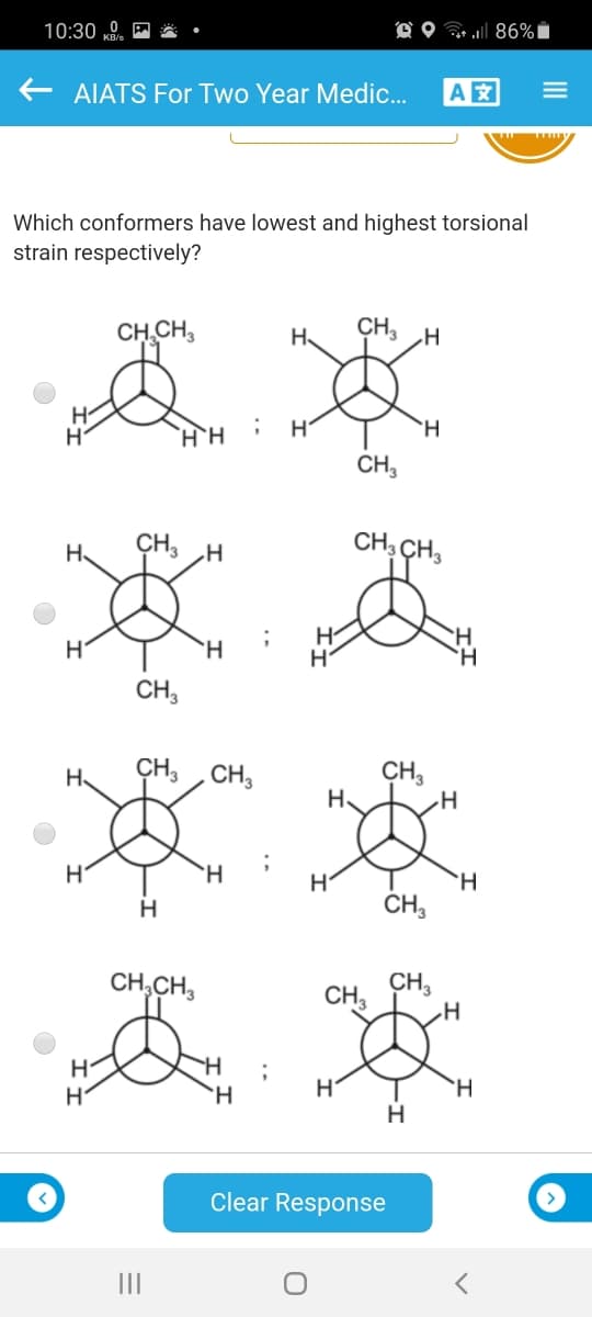 10:30 „0.
O O 86%i
AIATS For Two Year Medic.
A
Which conformers have lowest and highest torsional
strain respectively?
CH CH,
CH3 H
H.
H
`H
CH,
CH,
CH, CH3
H.
H
H.
H.
CH,
CH, CH,
CH,
H.
H.
H.
`H
H
CH,
CH,CH,
CH
CH,
H.
H.
Clear Response
II
II
