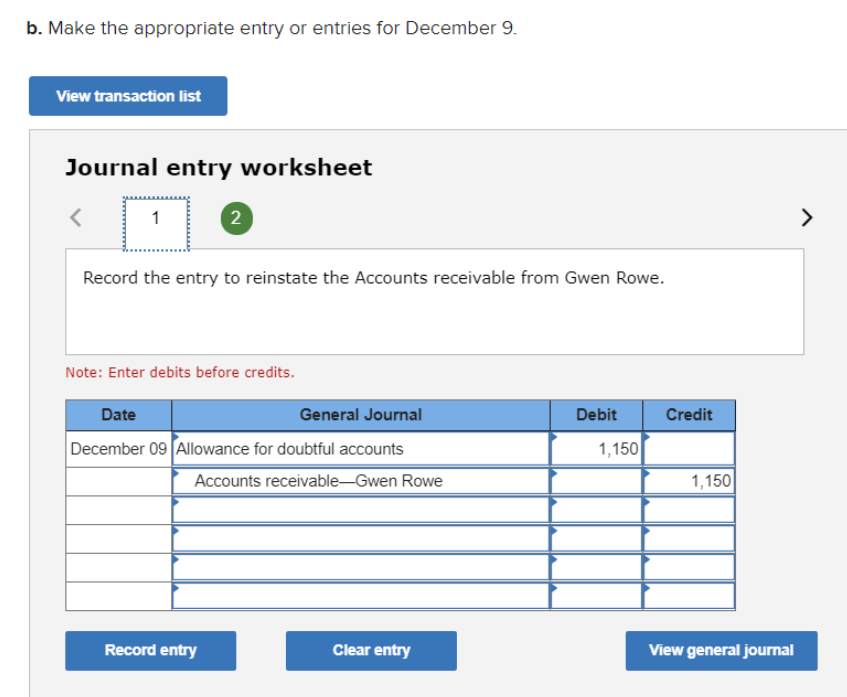 b. Make the appropriate entry or entries for December 9.
View transaction list
Journal entry worksheet
Record the entry to reinstate the Accounts receivable from Gwen Rowe.
Note: Enter debits before credits.
Date
General Journal
Debit
Credit
December 09 Allowance for doubtful accounts
1,150
Accounts receivable-Gwen Rowe
1,150
Record entry
Clear entry
View general journal
