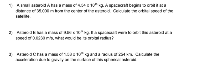 1) A small asteroid A has a mass of 4.54 x 1016 kg. A spacecraft begins to orbit it at a
distance of 35,000 m from the center of the asteroid. Calculate the orbital speed of the
satellite.
2) Asteroid B has a mass of 9.56 x 10“ kg. If a spacecraft were to orbit this asteroid at a
speed of 0.0230 m/s, what would be its orbital radius?
3) Asteroid C has a mass of 1.58 x 1020 kg and a radius of 254 km. Calculate the
acceleration due to gravity on the surface of this spherical asteroid.
