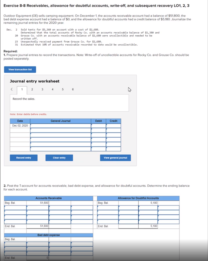 Exercise 8-8 Receivables, allowance for doubtful accounts, write-off, and subsequent recovery LO1, 2, 3
Outdoor Equipment (OE) sells camping equipment. On December 1, the accounts recelvable account had a balance of $51,800, the
bad debt expense account had a balance of $0, and the allowance for doubtful accounts had a credit balance of $5,180. Journalize the
remaining journal entries for the 2020 year.
Dec. 2 Sold tents for $5,360 on account with a cost of $2,680.
Determined that the total accounts of Rocky Co. with an accounts receivable balance of $1,380 and
20 Grouse Co. with an accounts receivable balance of $2,680 were uncollectible and needed to be
written off.
23 Unexpectedly received payment from Grouse Co. for $2,680.
31 Estimated that 10% of accounts receivable recorded to date would be uncollectible.
Required:
1. Prepare journal entries to record the transactions. Note: Write-off of uncollectible accounts for Rocky Co. and Grouse Co. should be
posted separately.
View transaction list
Journal entry worksheet
1
3
4
6.
Record the sales.
Note: Enter debits before credits.
Date
General Journal
Debit
Credit
Dec 02, 2020
Record entry
Clear entry
View general jourmal
2. Post the T-account for accounts receivable, bad debt expense, and allowance for doubtful accounts. Determine the ending balance
for each account.
Accounts Receivable
Allowance for Doubtful Accounts
Beg. Bal.
51,800
Beg Bal.
5,180
End. Bal.
51,800
End. Bal.
5,180
Bad debt expense
Beg. Bal.
End Bal
