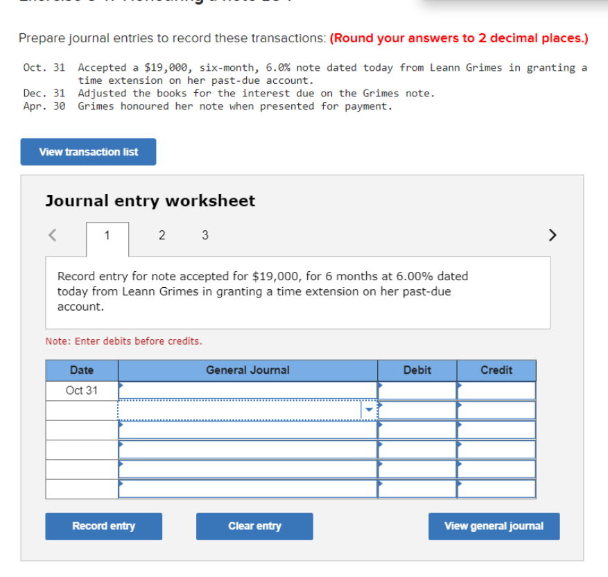 Prepare journal entries to record these transactions: (Round your answers to 2 decimal places.)
Oct. 31 Accepted a $19,000, six-month, 6.0% note dated today from Leann Grimes in granting a
time extension on her past-due account.
Dec. 31 Adjusted the books for the interest due on the Grimes note.
Apr. 30 Grimes honoured her note when presented for payment.
View transaction list
Journal entry worksheet
1
2
3
>
Record entry for note accepted for $19,000, for 6 months at 6.00% dated
today from Leann Grimes in granting a time extension on her past-due
account.
Note: Enter debits before credits.
Date
General Journal
Debit
Credit
Oct 31
www.
Record entry
Clear entry
View general journal
