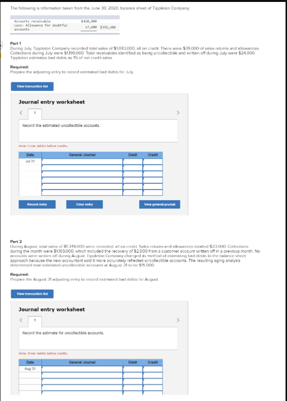 The following is information taken from the June 30, 2020, balence sheet of Tippleton Company:
Accounts receivable
Less: Allouance for doubtful
$410, 000
17,509 $392, 480
accounts
Part 1
During July. Tippleton Company recorded totel sales of $1.093,000, all on credit. There were $39.000 of sales returns and allowances.
Collections during July were S1199.000. Total recelvables idensfied as being uncollectible and writen off during July were $24,000.
Tippleton estimates bad debts as 16 of net credit sales
Required:
Prepare the adjusting entry to record estmated bad debts for July
View transaction ist
Journal entry worksheet
Record the estimated uncollectible accounts.
Note Enter debits belue edits.
Date
General Journal
Debit
Credit
Jul 31
Record entry
Clear entry
View general joumal
Part 2
During August, tolal sales ol $119000 were recardeed, all on crestil Sales retuns and sillowencs tolallest $23.000 Callections
during the month were $1,169,000, which Included the recovery of $2.000 from a customer account wiritten off in a previous month. No
accounits were wrillen oll during August Tipplelon Compeny chenged s methad ol estimeling bad detbts lo the belarıce sheet
approach because the new accountont sald it more accurately refiected uncollectible accounts. The resulting aging analysis
cdetermined tolal estimated uncollectible accourts l August 31 to be $15.000
Required:
Prepare the August 31 adjusting entry to record estimated bad debts for August
Vlew transaction st
Journal entry worksheet
Record the estimate for uncollectible accounts.
Nota: Enter daita bafore cedita
Date
General Journal
Debit
Credit
Aug 31
